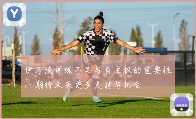 伊万谈训练不足与自主权的重要性，期待未来更多支持与机会