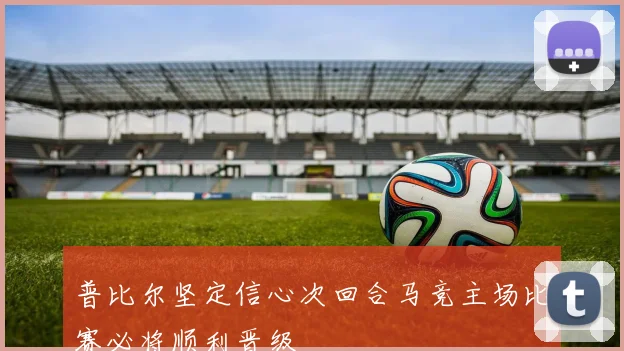 普比尔坚定信心次回合马竞主场比赛必将顺利晋级