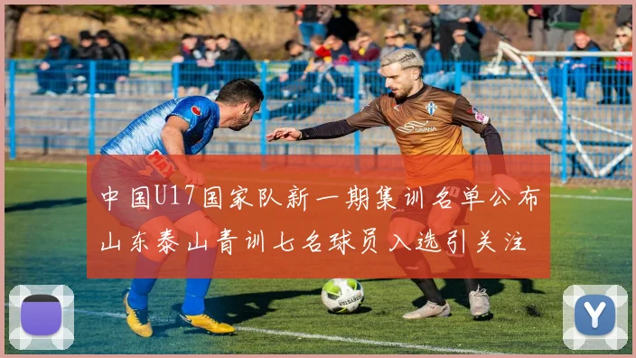中国U17国家队新一期集训名单公布山东泰山青训七名球员入选引关注