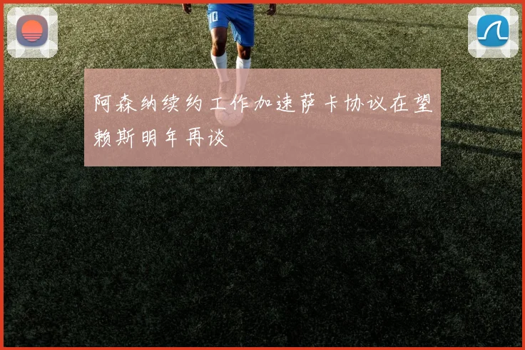 阿森纳续约工作加速萨卡协议在望赖斯明年再谈