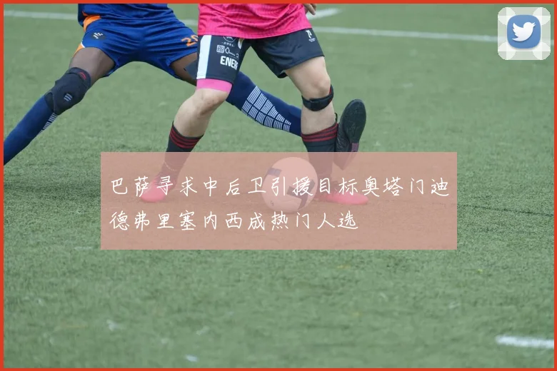 巴萨寻求中后卫引援目标奥塔门迪德弗里塞内西成热门人选
