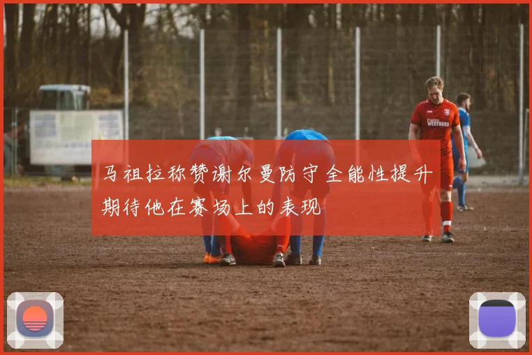 马祖拉称赞谢尔曼防守全能性提升期待他在赛场上的表现