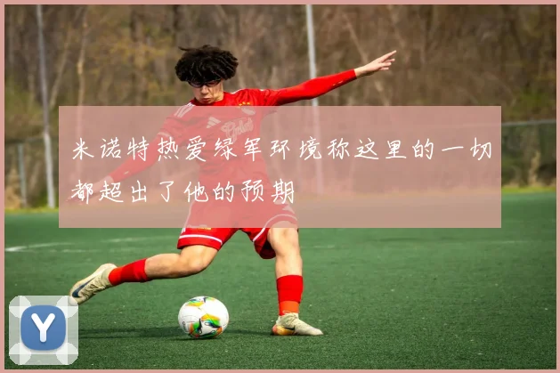 米诺特热爱绿军环境称这里的一切都超出了他的预期