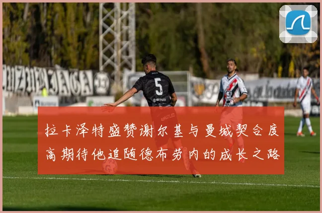 拉卡泽特盛赞谢尔基与曼城契合度高期待他追随德布劳内的成长之路