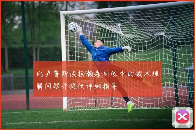 比卢普斯谈杨瀚森训练中的战术理解问题并提供详细指导