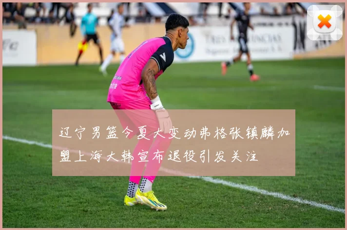 辽宁男篮今夏大变动弗格张镇麟加盟上海大韩宣布退役引发关注