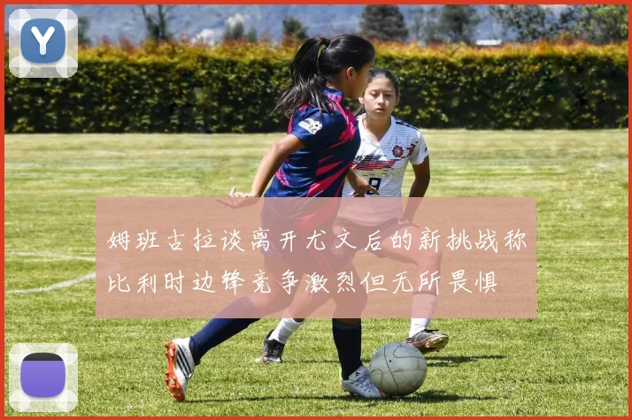 姆班古拉谈离开尤文后的新挑战称比利时边锋竞争激烈但无所畏惧