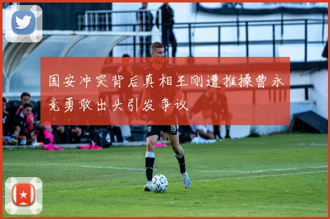 国安冲突背后真相王刚遭推搡曹永竞勇敢出头引发争议