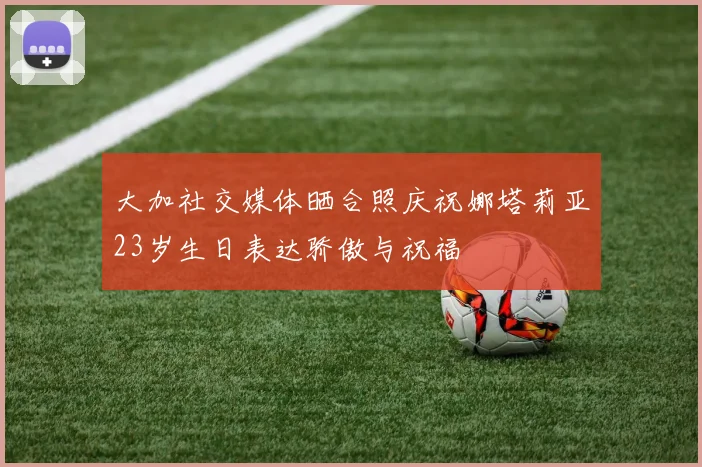 大加社交媒体晒合照庆祝娜塔莉亚23岁生日表达骄傲与祝福
