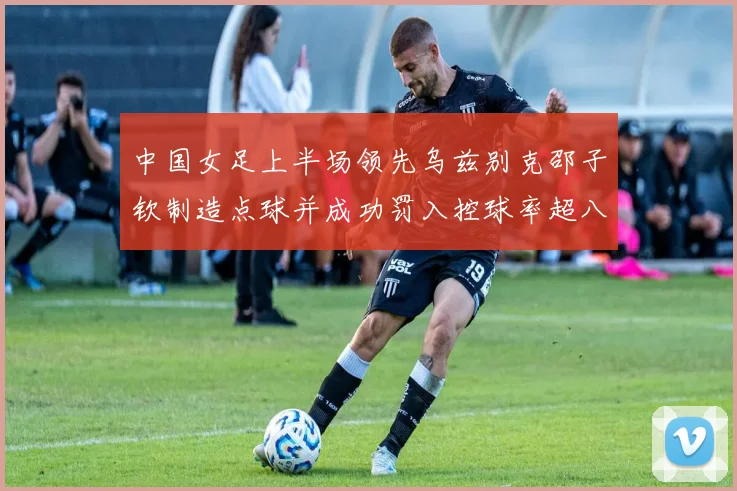 中国女足上半场领先乌兹别克邵子钦制造点球并成功罚入控球率超八成
