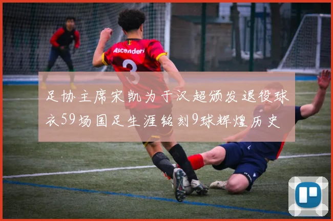 足协主席宋凯为于汉超颁发退役球衣59场国足生涯铭刻9球辉煌历史