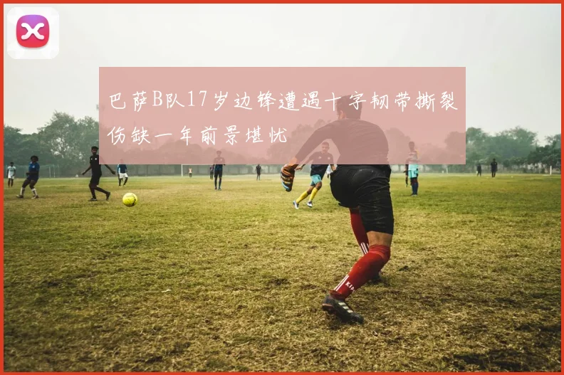 巴萨B队17岁边锋遭遇十字韧带撕裂伤缺一年前景堪忧