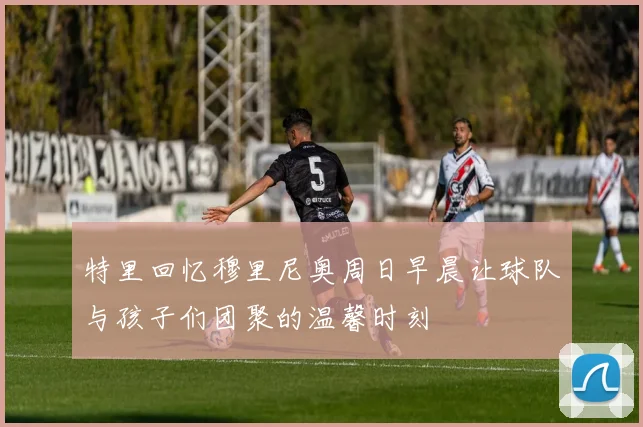 特里回忆穆里尼奥周日早晨让球队与孩子们团聚的温馨时刻
