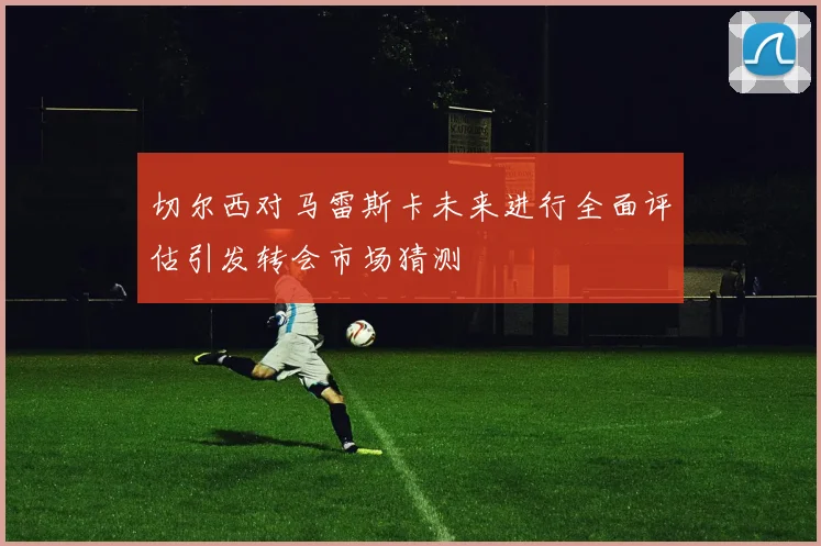 切尔西对马雷斯卡未来进行全面评估引发转会市场猜测