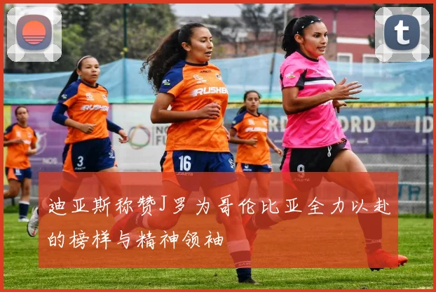 迪亚斯称赞J罗为哥伦比亚全力以赴的榜样与精神领袖