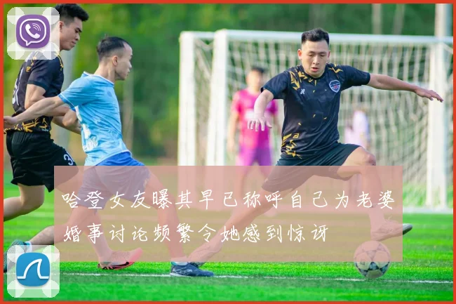 哈登女友曝其早已称呼自己为老婆婚事讨论频繁令她感到惊讶
