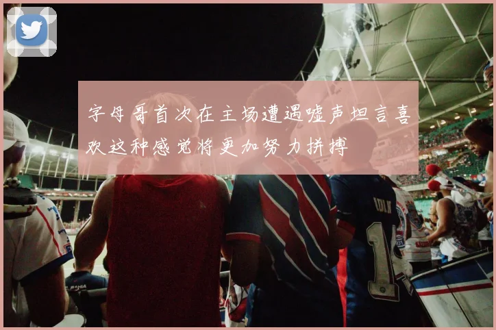 字母哥首次在主场遭遇嘘声坦言喜欢这种感觉将更加努力拼搏