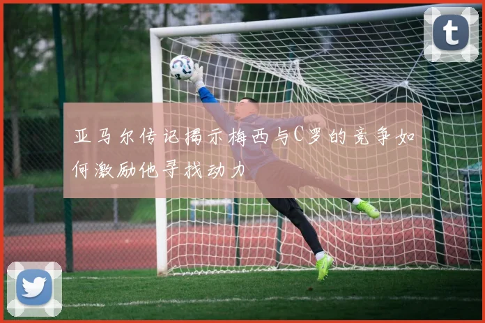 亚马尔传记揭示梅西与C罗的竞争如何激励他寻找动力
