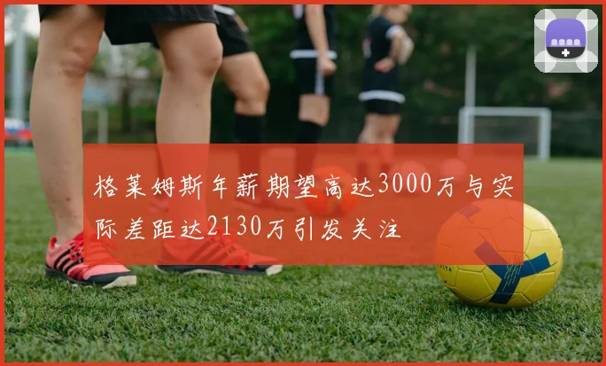 格莱姆斯年薪期望高达3000万与实际差距达2130万引发关注