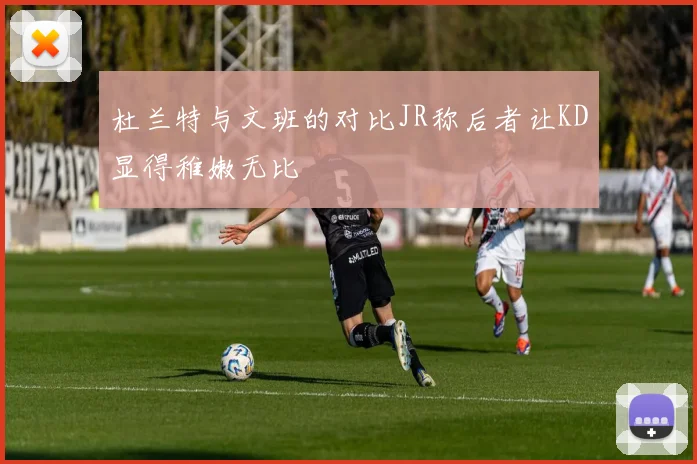 杜兰特与文班的对比JR称后者让KD显得稚嫩无比