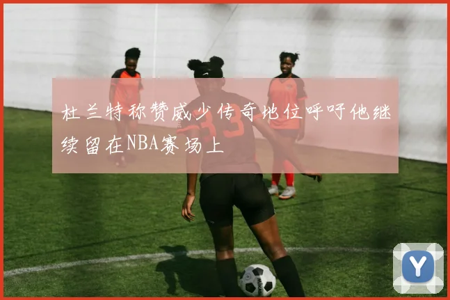 杜兰特称赞威少传奇地位呼吁他继续留在NBA赛场上