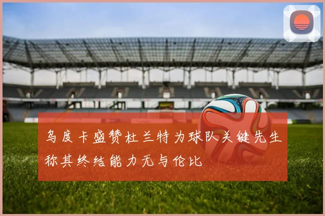 乌度卡盛赞杜兰特为球队关键先生称其终结能力无与伦比