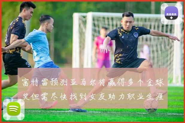 富特雷预测亚马尔将赢得多个金球奖但需尽快找到女友助力职业生涯
