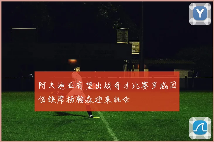 阿夫迪亚有望出战奇才比赛罗威因伤缺席杨瀚森迎来机会
