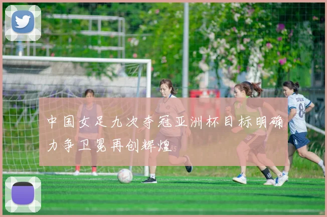 中国女足九次夺冠亚洲杯目标明确力争卫冕再创辉煌