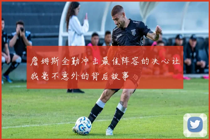 詹姆斯全勤冲击最佳阵容的决心让我毫不意外的背后故事