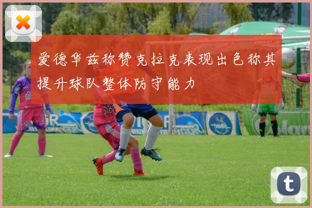 爱德华兹称赞克拉克表现出色称其提升球队整体防守能力