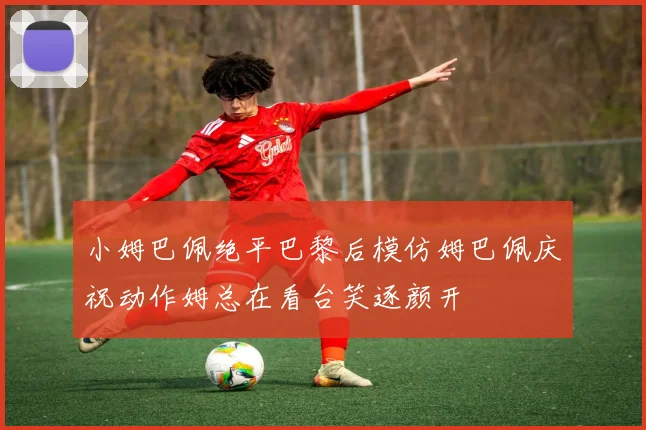 小姆巴佩绝平巴黎后模仿姆巴佩庆祝动作姆总在看台笑逐颜开