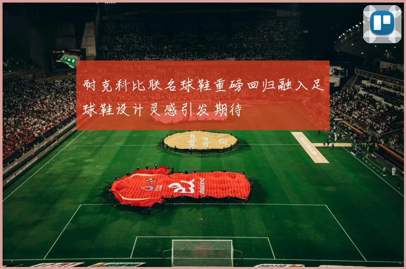 耐克科比联名球鞋重磅回归融入足球鞋设计灵感引发期待