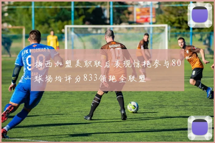 梅西加盟美职联后表现惊艳参与80球场均评分833领跑全联盟