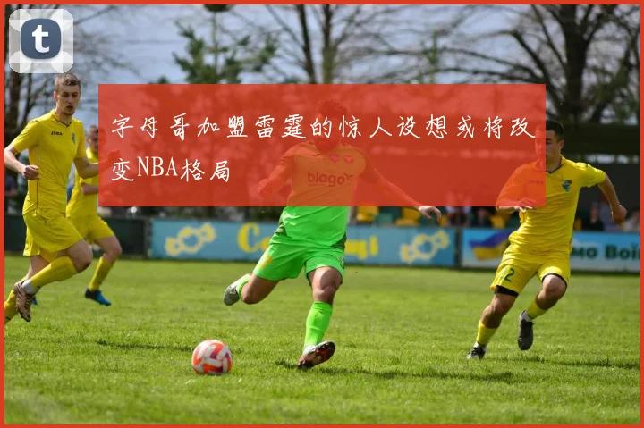 字母哥加盟雷霆的惊人设想或将改变NBA格局